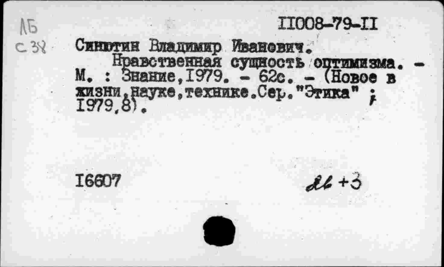 ﻿11008-79-11
Синюгин Владимир Иванами»
Нравственная сущность оптимизма, М. : Знание,1979. - 62с. - (Новое в жизни ^ауке, технике .Сер. "Этика" |
16607